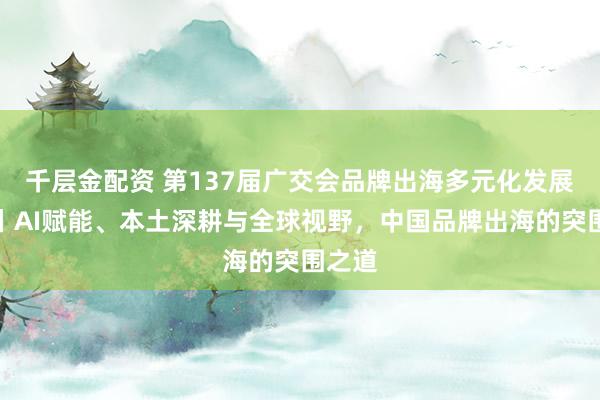 千层金配资 第137届广交会品牌出海多元化发展论坛丨AI赋能、本土深耕与全球视野，中国品牌出海的突围之道