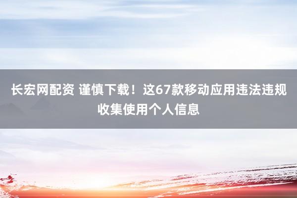 长宏网配资 谨慎下载！这67款移动应用违法违规收集使用个人信息