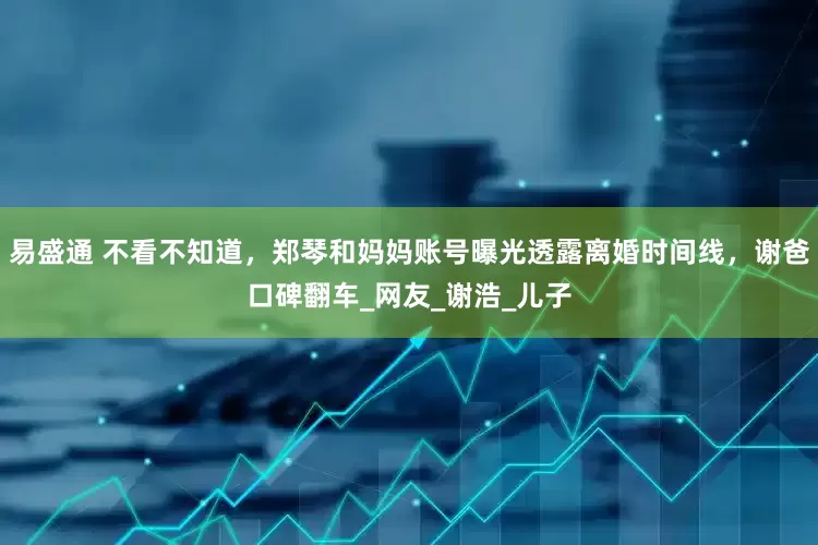 易盛通 不看不知道，郑琴和妈妈账号曝光透露离婚时间线，谢爸口碑翻车_网友_谢浩_儿子