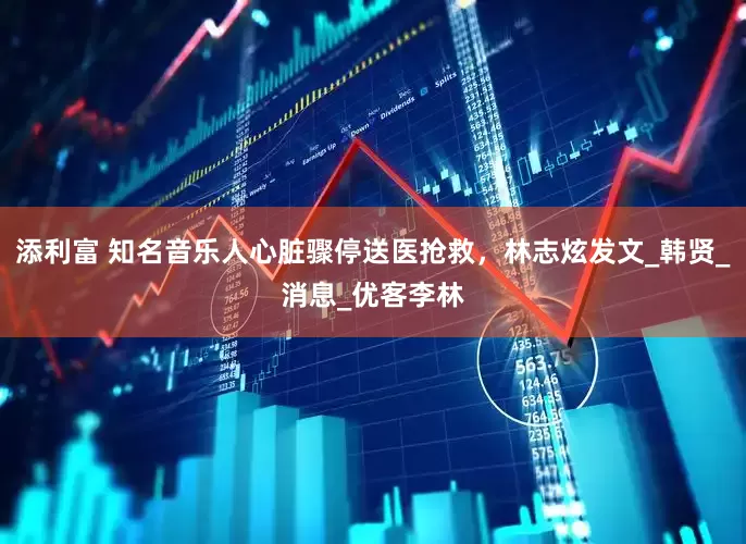 添利富 知名音乐人心脏骤停送医抢救，林志炫发文_韩贤_消息_优客李林