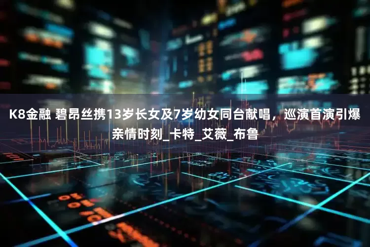 K8金融 碧昂丝携13岁长女及7岁幼女同台献唱，巡演首演引爆亲情时刻_卡特_艾薇_布鲁