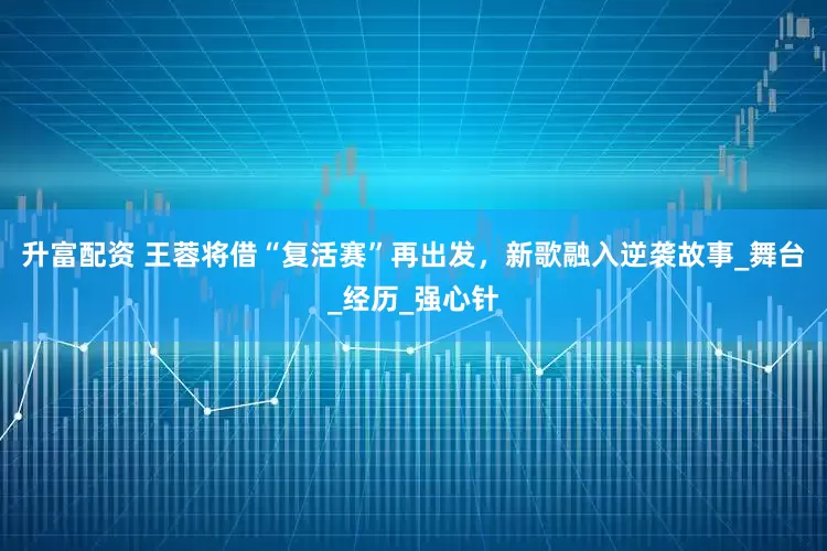 升富配资 王蓉将借“复活赛”再出发，新歌融入逆袭故事_舞台_经历_强心针