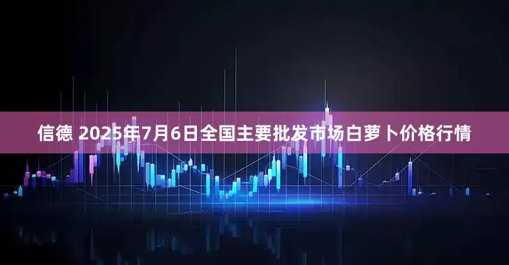 信德 2025年7月6日全国主要批发市场白萝卜价格行情