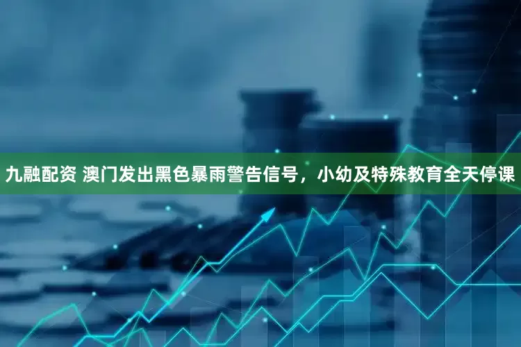 九融配资 澳门发出黑色暴雨警告信号，小幼及特殊教育全天停课
