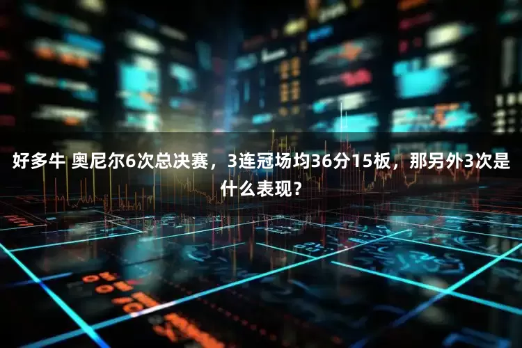 好多牛 奥尼尔6次总决赛，3连冠场均36分15板，那另外3次是什么表现？