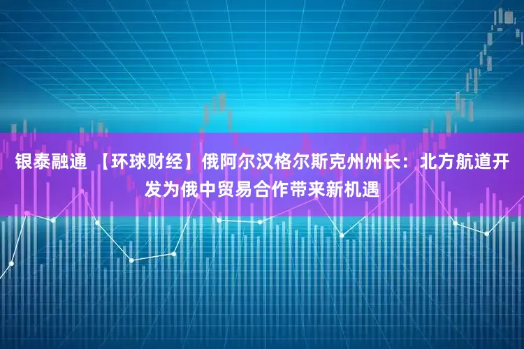 银泰融通 【环球财经】俄阿尔汉格尔斯克州州长:北方航道开发为俄中贸易合作带来新机遇