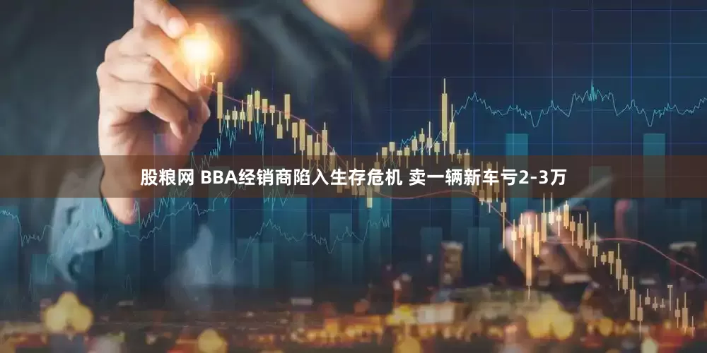 股粮网 BBA经销商陷入生存危机 卖一辆新车亏2-3万